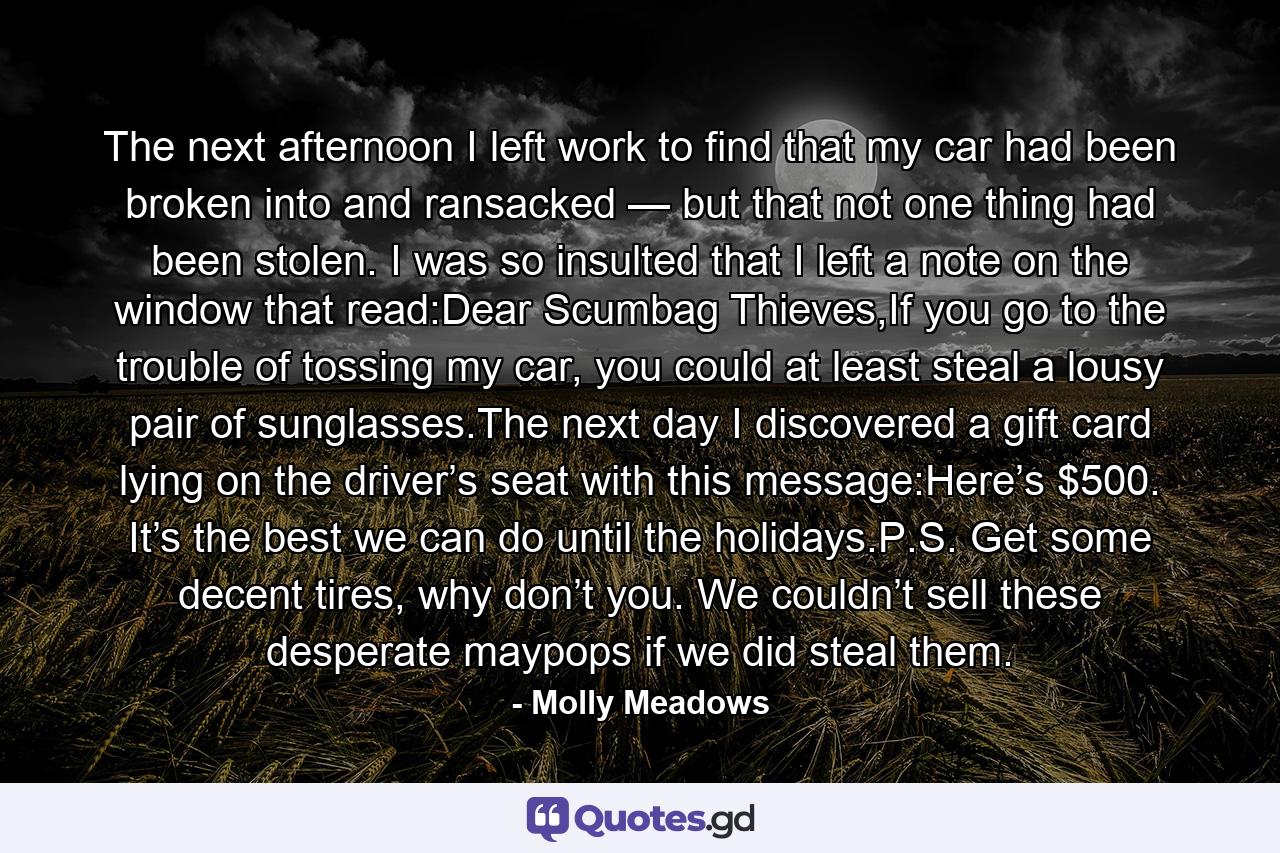 The next afternoon I left work to find that my car had been broken into and ransacked — but that not one thing had been stolen. I was so insulted that I left a note on the window that read:Dear Scumbag Thieves,If you go to the trouble of tossing my car, you could at least steal a lousy pair of sunglasses.The next day I discovered a gift card lying on the driver’s seat with this message:Here’s $500. It’s the best we can do until the holidays.P.S. Get some decent tires, why don’t you. We couldn’t sell these desperate maypops if we did steal them. - Quote by Molly Meadows