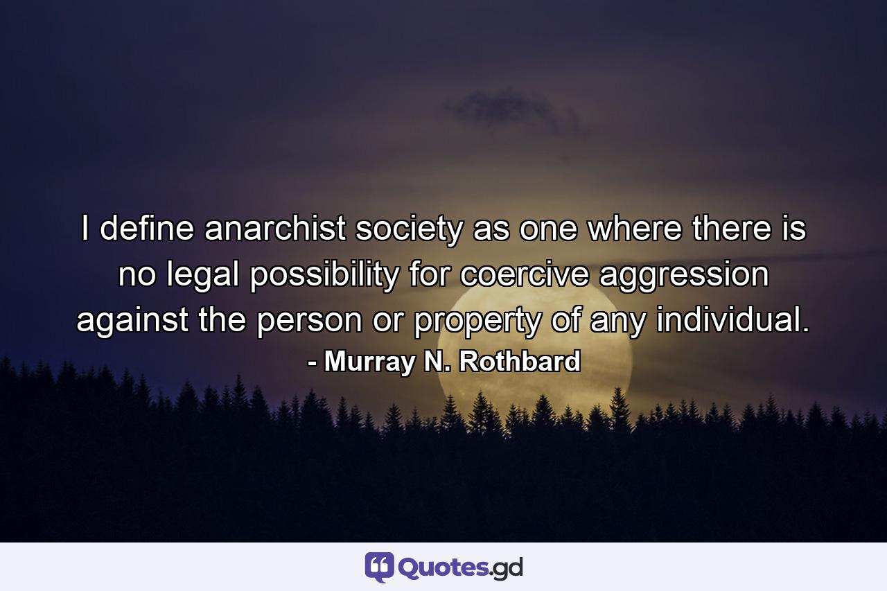 I define anarchist society as one where there is no legal possibility for coercive aggression against the person or property of any individual. - Quote by Murray N. Rothbard