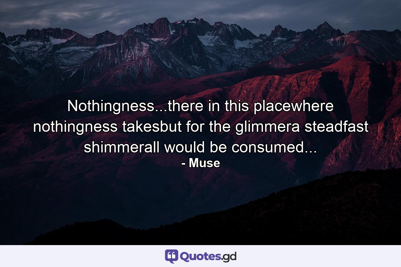 Nothingness...there in this placewhere nothingness takesbut for the glimmera steadfast shimmerall would be consumed... - Quote by Muse