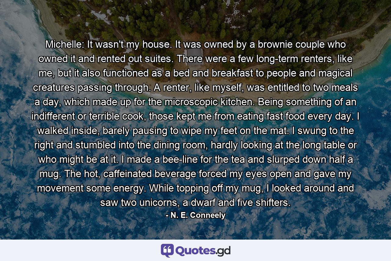 Michelle: It wasn't my house. It was owned by a brownie couple who owned it and rented out suites. There were a few long-term renters, like me, but it also functioned as a bed and breakfast to people and magical creatures passing through. A renter, like myself, was entitled to two meals a day, which made up for the microscopic kitchen. Being something of an indifferent or terrible cook, those kept me from eating fast food every day. I walked inside, barely pausing to wipe my feet on the mat. I swung to the right and stumbled into the dining room, hardly looking at the long table or who might be at it. I made a bee-line for the tea and slurped down half a mug. The hot, caffeinated beverage forced my eyes open and gave my movement some energy. While topping off my mug, I looked around and saw two unicorns, a dwarf and five shifters. - Quote by N. E. Conneely