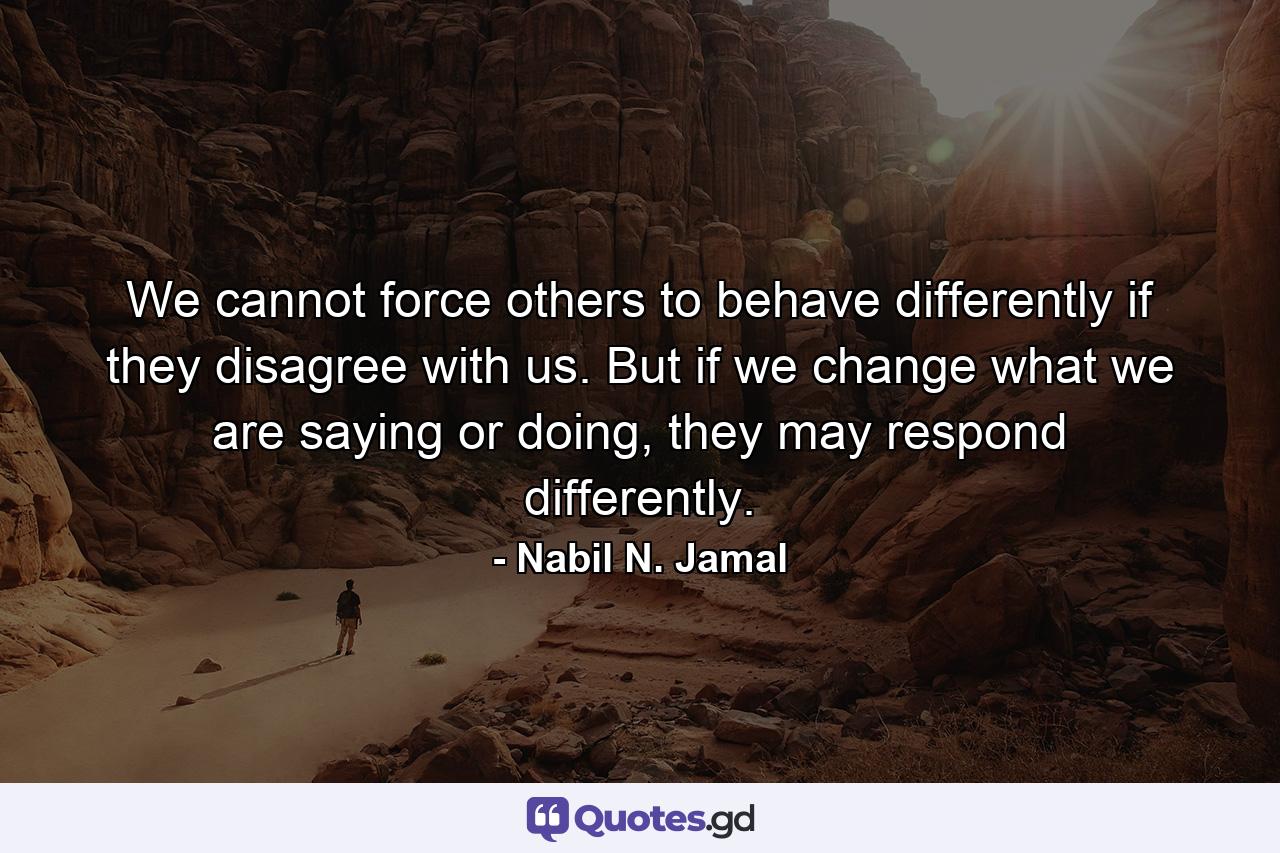 We cannot force others to behave differently if they disagree with us. But if we change what we are saying or doing, they may respond differently. - Quote by Nabil N. Jamal
