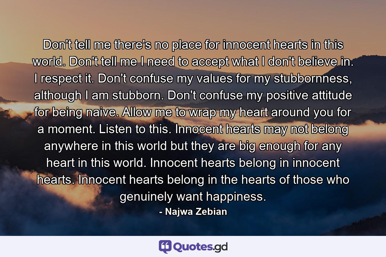 Don't tell me there's no place for innocent hearts in this world. Don't tell me I need to accept what I don't believe in. I respect it. Don't confuse my values for my stubbornness, although I am stubborn. Don't confuse my positive attitude for being naive. Allow me to wrap my heart around you for a moment. Listen to this. Innocent hearts may not belong anywhere in this world but they are big enough for any heart in this world. Innocent hearts belong in innocent hearts. Innocent hearts belong in the hearts of those who genuinely want happiness. - Quote by Najwa Zebian