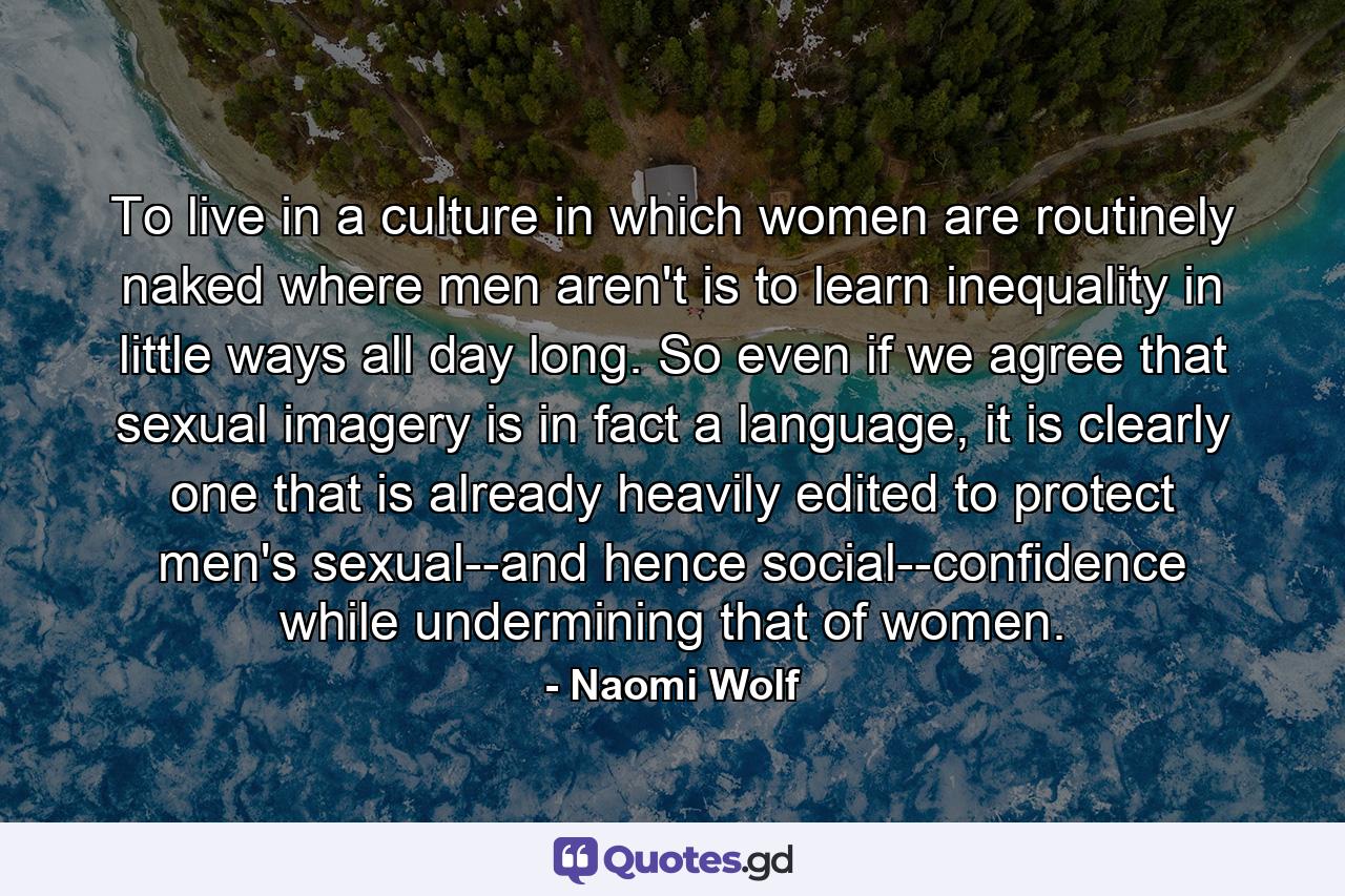 To live in a culture in which women are routinely naked where men aren't is to learn inequality in little ways all day long. So even if we agree that sexual imagery is in fact a language, it is clearly one that is already heavily edited to protect men's sexual--and hence social--confidence while undermining that of women. - Quote by Naomi Wolf