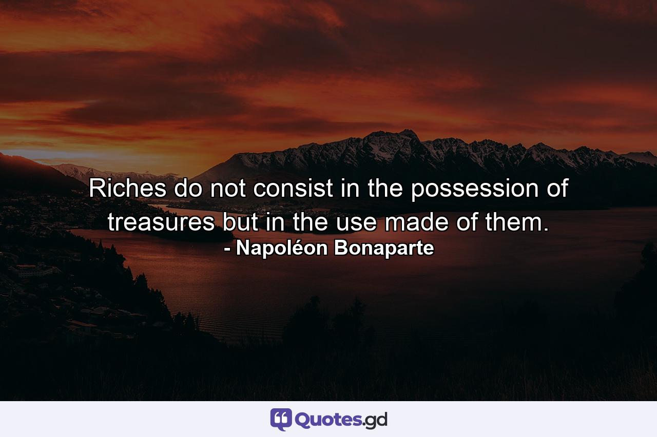 Riches do not consist in the possession of treasures  but in the use made of them. - Quote by Napoléon Bonaparte