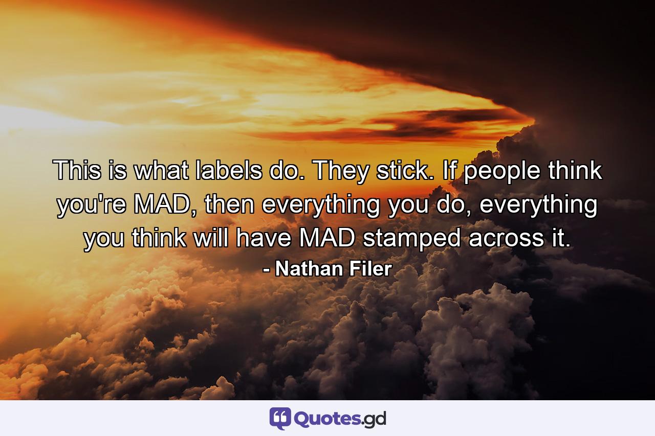 This is what labels do. They stick. If people think you're MAD, then everything you do, everything you think will have MAD stamped across it. - Quote by Nathan Filer