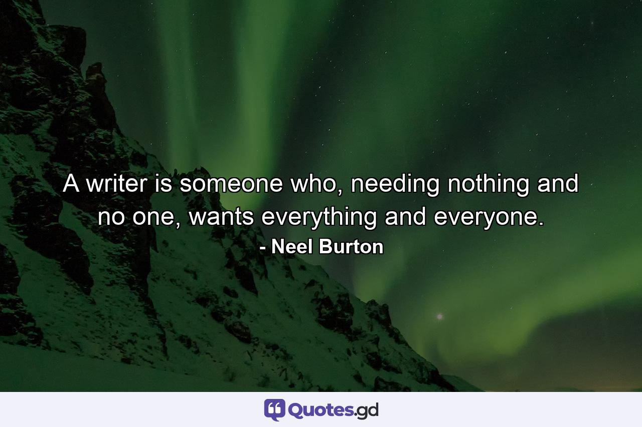 A writer is someone who, needing nothing and no one, wants everything and everyone. - Quote by Neel Burton