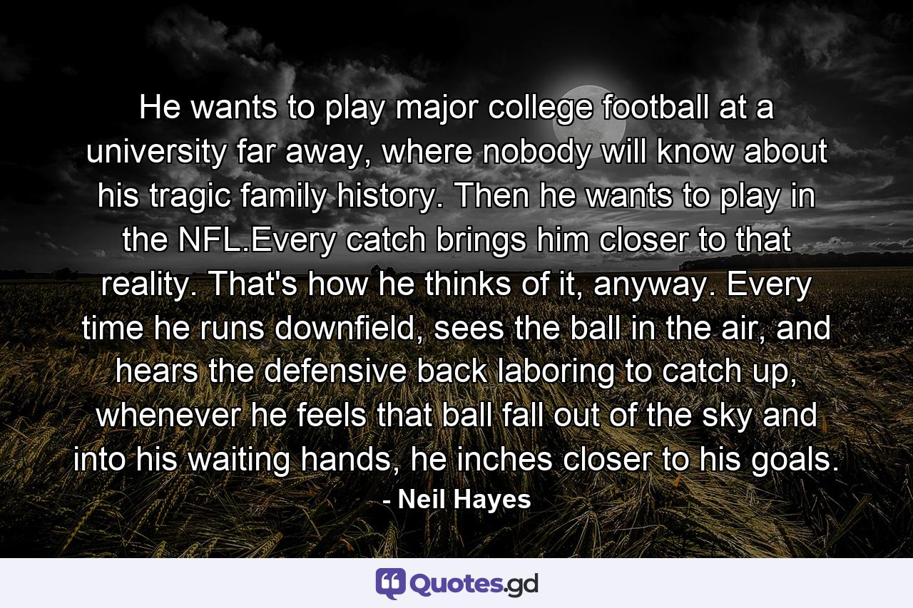 He wants to play major college football at a university far away, where nobody will know about his tragic family history. Then he wants to play in the NFL.Every catch brings him closer to that reality. That's how he thinks of it, anyway. Every time he runs downfield, sees the ball in the air, and hears the defensive back laboring to catch up, whenever he feels that ball fall out of the sky and into his waiting hands, he inches closer to his goals. - Quote by Neil Hayes