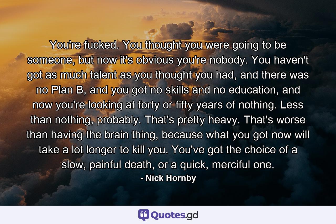You're fucked. You thought you were going to be someone, but now it's obvious you're nobody. You haven't got as much talent as you thought you had, and there was no Plan B, and you got no skills and no education, and now you're looking at forty or fifty years of nothing. Less than nothing, probably. That's pretty heavy. That's worse than having the brain thing, because what you got now will take a lot longer to kill you. You've got the choice of a slow, painful death, or a quick, merciful one. - Quote by Nick Hornby