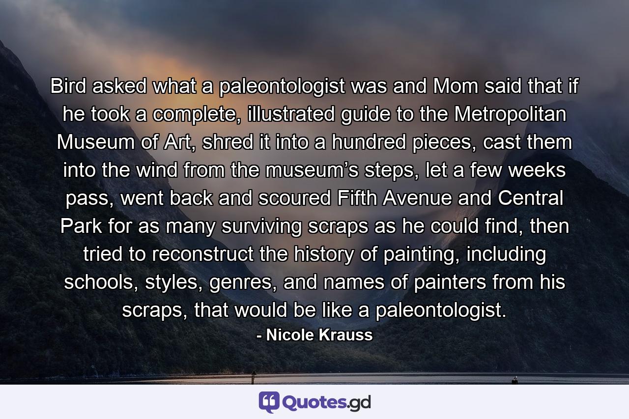 Bird asked what a paleontologist was and Mom said that if he took a complete, illustrated guide to the Metropolitan Museum of Art, shred it into a hundred pieces, cast them into the wind from the museum’s steps, let a few weeks pass, went back and scoured Fifth Avenue and Central Park for as many surviving scraps as he could find, then tried to reconstruct the history of painting, including schools, styles, genres, and names of painters from his scraps, that would be like a paleontologist. - Quote by Nicole Krauss