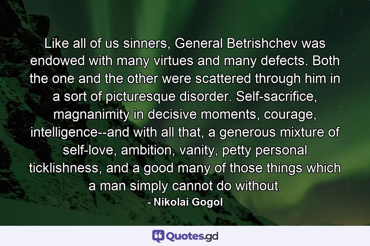 Like all of us sinners, General Betrishchev was endowed with many virtues and many defects. Both the one and the other were scattered through him in a sort of picturesque disorder. Self-sacrifice, magnanimity in decisive moments, courage, intelligence--and with all that, a generous mixture of self-love, ambition, vanity, petty personal ticklishness, and a good many of those things which a man simply cannot do without. - Quote by Nikolai Gogol