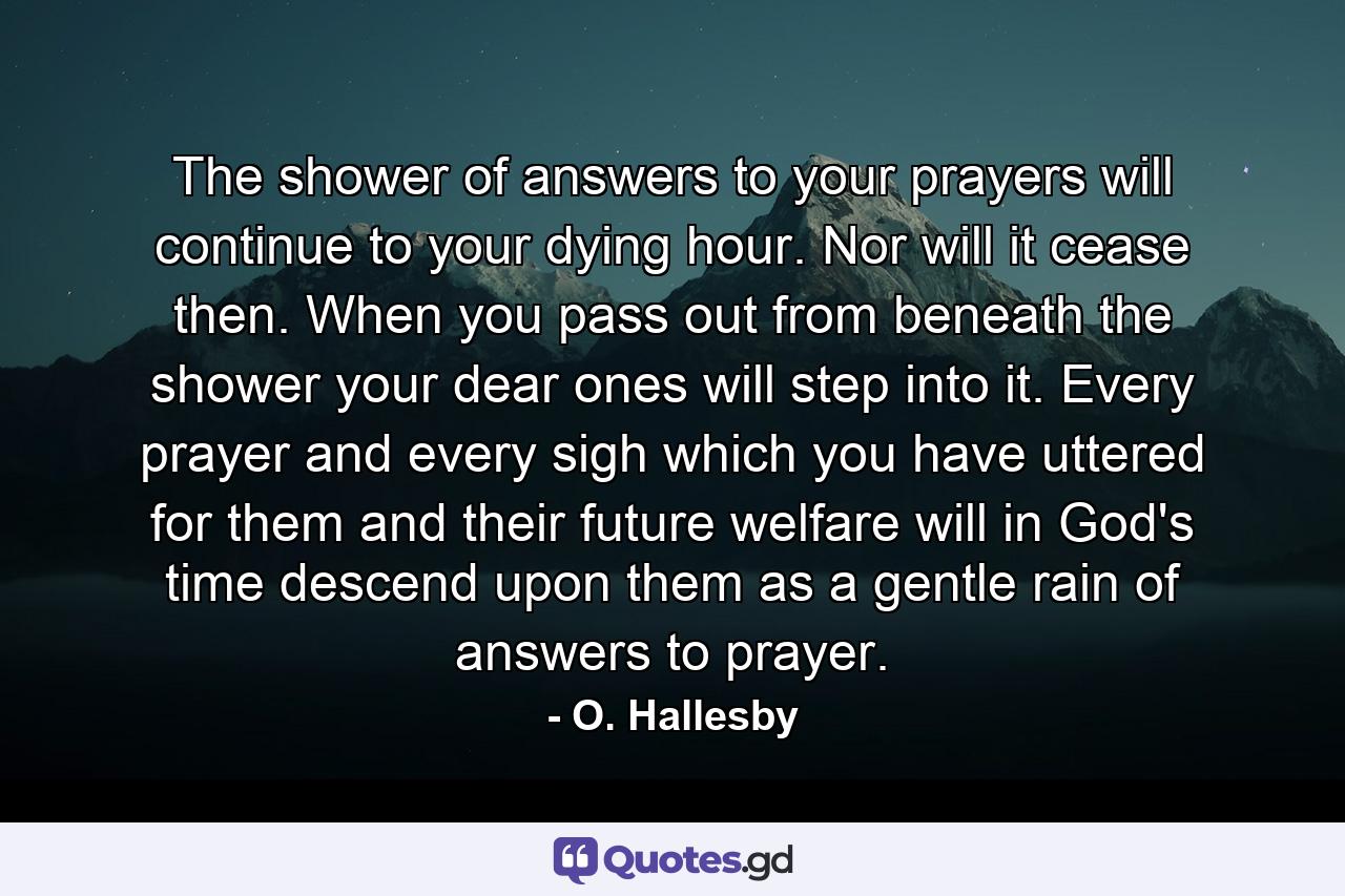 The shower of answers to your prayers will continue to your dying hour. Nor will it cease then. When you pass out from beneath the shower  your dear ones will step into it. Every prayer and every sigh which you have uttered for them and their future welfare will  in God's time  descend upon them as a gentle rain of answers to prayer. - Quote by O. Hallesby
