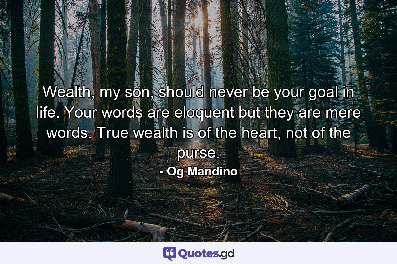 Wealth, my son, should never be your goal in life. Your words are eloquent but they are mere words. True wealth is of the heart, not of the purse. - Quote by Og Mandino