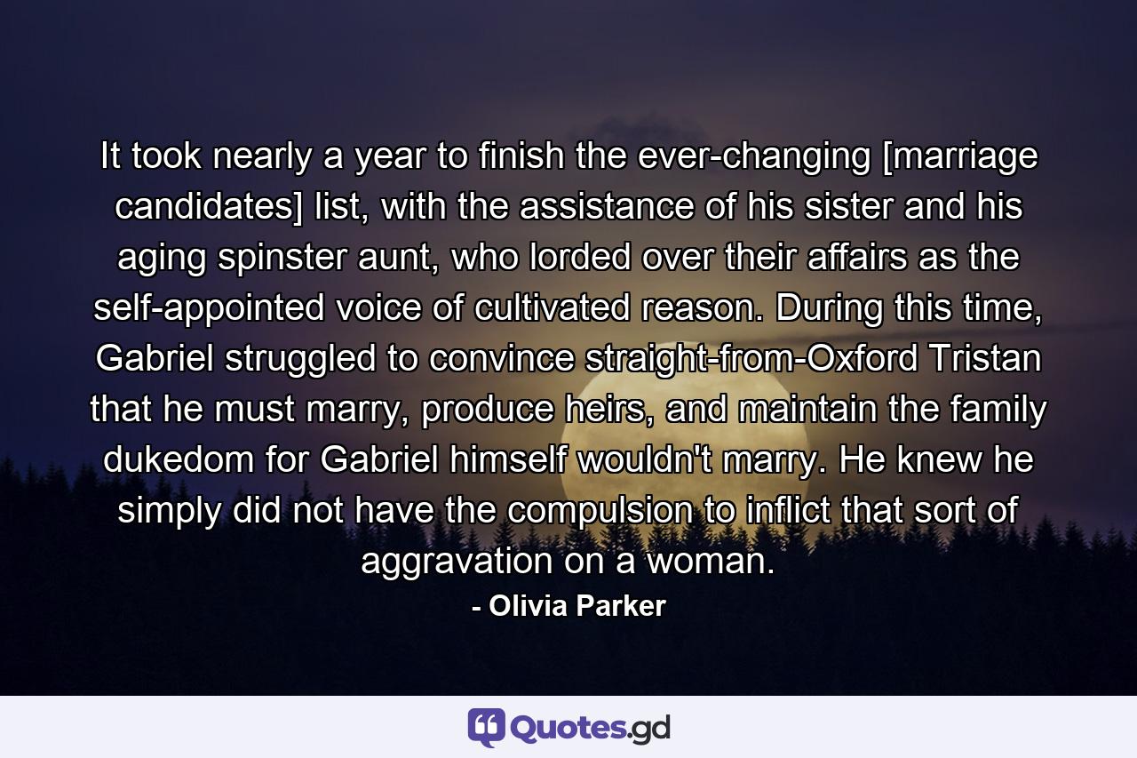 It took nearly a year to finish the ever-changing [marriage candidates] list, with the assistance of his sister and his aging spinster aunt, who lorded over their affairs as the self-appointed voice of cultivated reason. During this time, Gabriel struggled to convince straight-from-Oxford Tristan that he must marry, produce heirs, and maintain the family dukedom for Gabriel himself wouldn't marry. He knew he simply did not have the compulsion to inflict that sort of aggravation on a woman. - Quote by Olivia Parker