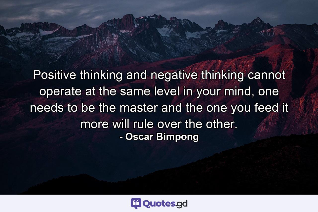 Positive thinking and negative thinking cannot operate at the same level in your mind, one needs to be the master and the one you feed it more will rule over the other. - Quote by Oscar Bimpong