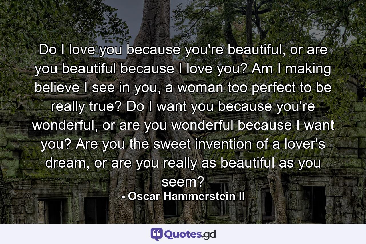 Do I love you because you're beautiful, or are you beautiful because I love you? Am I making believe I see in you, a woman too perfect to be really true? Do I want you because you're wonderful, or are you wonderful because I want you? Are you the sweet invention of a lover's dream, or are you really as beautiful as you seem? - Quote by Oscar Hammerstein II