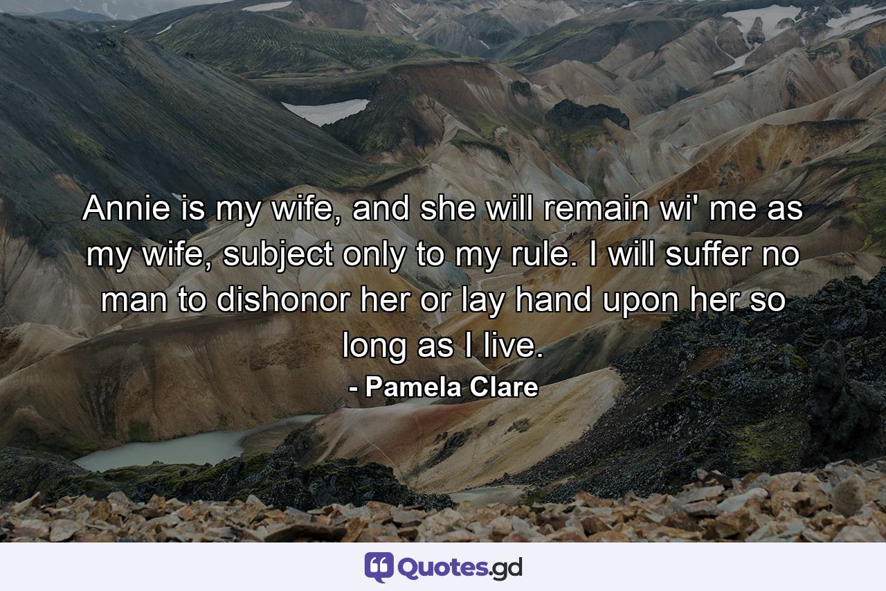 Annie is my wife, and she will remain wi' me as my wife, subject only to my rule. I will suffer no man to dishonor her or lay hand upon her so long as I live. - Quote by Pamela Clare
