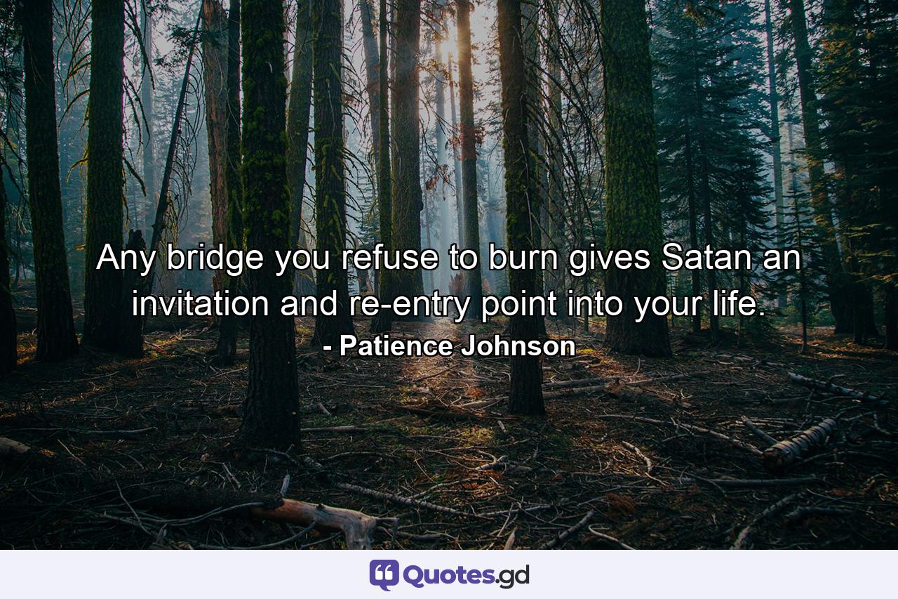 Any bridge you refuse to burn gives Satan an invitation and re-entry point into your life. - Quote by Patience Johnson