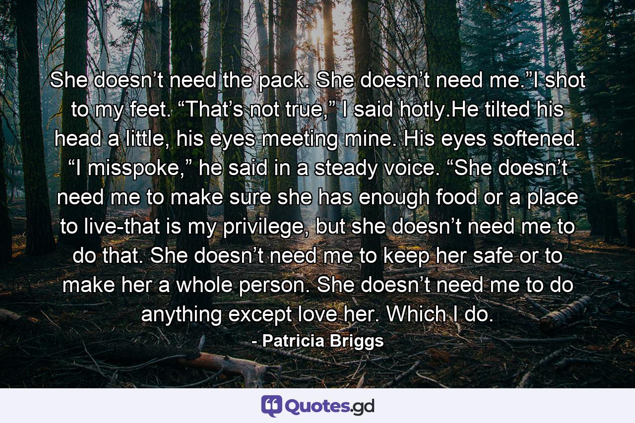 She doesn’t need the pack. She doesn’t need me.”I shot to my feet. “That’s not true,” I said hotly.He tilted his head a little, his eyes meeting mine. His eyes softened. “I misspoke,” he said in a steady voice. “She doesn’t need me to make sure she has enough food or a place to live-that is my privilege, but she doesn’t need me to do that. She doesn’t need me to keep her safe or to make her a whole person. She doesn’t need me to do anything except love her. Which I do. - Quote by Patricia Briggs