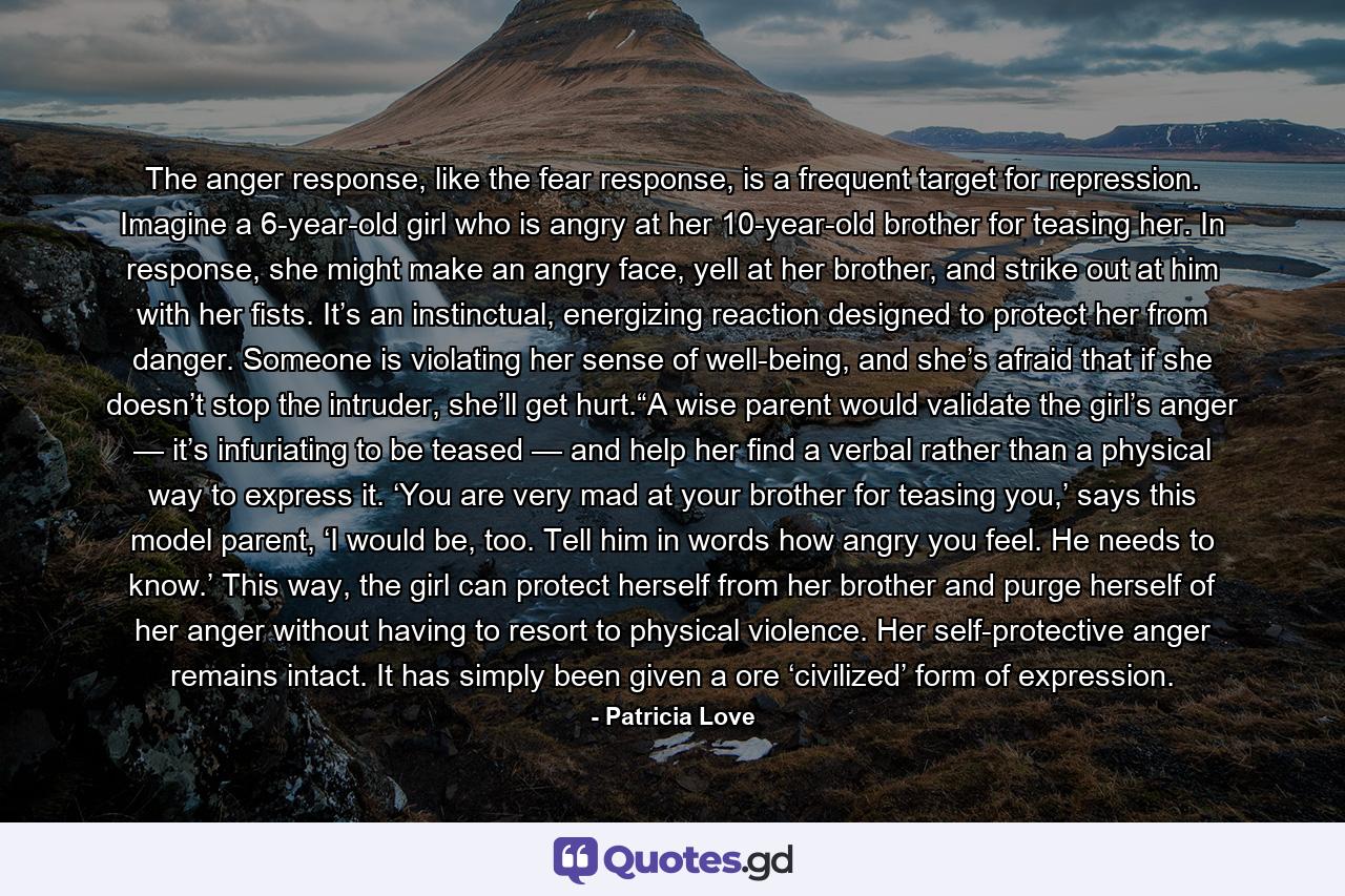 The anger response, like the fear response, is a frequent target for repression. Imagine a 6-year-old girl who is angry at her 10-year-old brother for teasing her. In response, she might make an angry face, yell at her brother, and strike out at him with her fists. It’s an instinctual, energizing reaction designed to protect her from danger. Someone is violating her sense of well-being, and she’s afraid that if she doesn’t stop the intruder, she’ll get hurt.“A wise parent would validate the girl’s anger — it’s infuriating to be teased — and help her find a verbal rather than a physical way to express it. ‘You are very mad at your brother for teasing you,’ says this model parent, ‘I would be, too. Tell him in words how angry you feel. He needs to know.’ This way, the girl can protect herself from her brother and purge herself of her anger without having to resort to physical violence. Her self-protective anger remains intact. It has simply been given a ore ‘civilized’ form of expression. - Quote by Patricia Love
