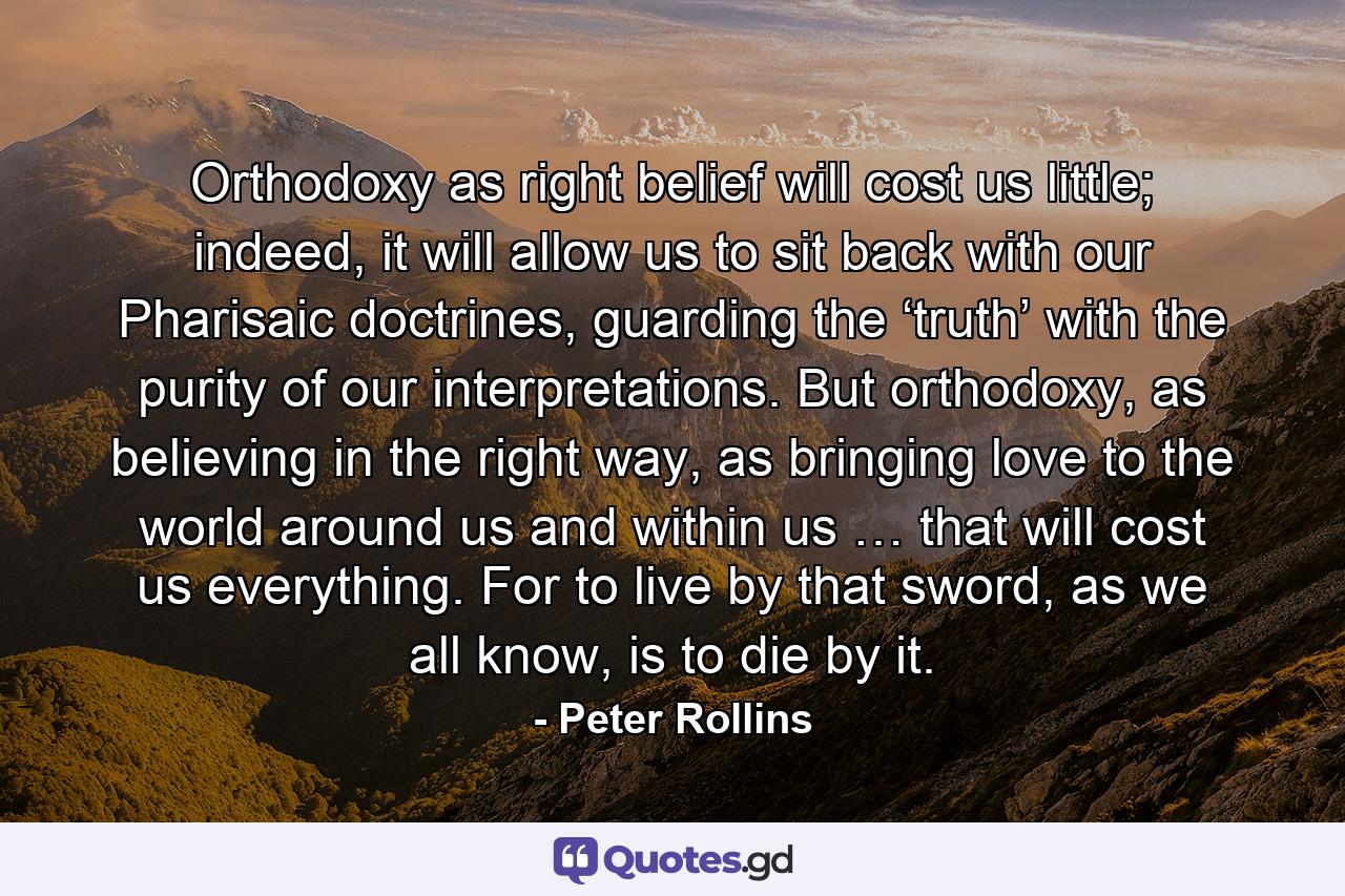 Orthodoxy as right belief will cost us little; indeed, it will allow us to sit back with our Pharisaic doctrines, guarding the ‘truth’ with the purity of our interpretations. But orthodoxy, as believing in the right way, as bringing love to the world around us and within us … that will cost us everything. For to live by that sword, as we all know, is to die by it. - Quote by Peter Rollins