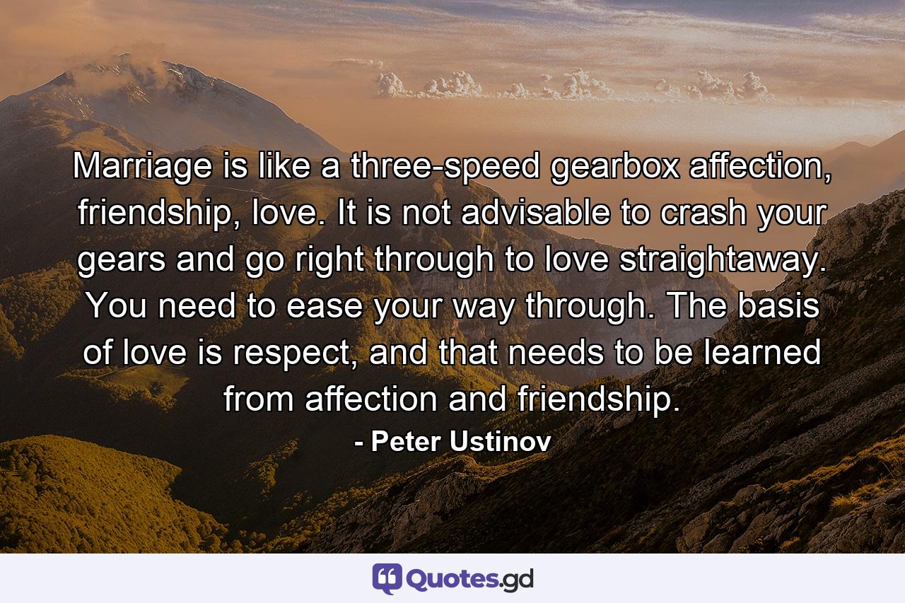 Marriage is like a three-speed gearbox affection, friendship, love. It is not advisable to crash your gears and go right through to love straightaway. You need to ease your way through. The basis of love is respect, and that needs to be learned from affection and friendship. - Quote by Peter Ustinov
