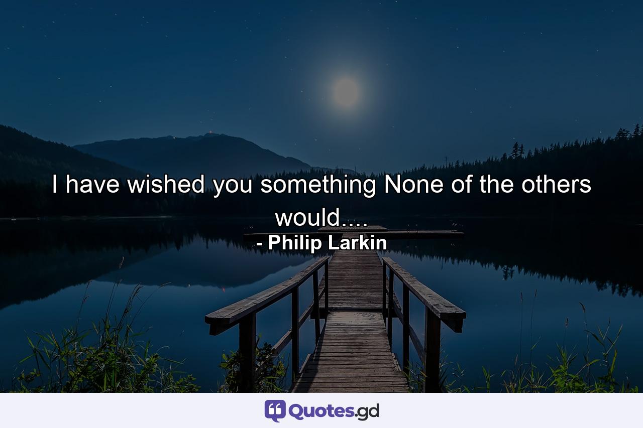 I have wished you something None of the others would.... - Quote by Philip Larkin