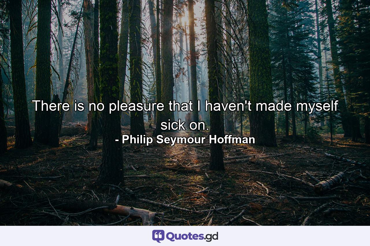 There is no pleasure that I haven't made myself sick on. - Quote by Philip Seymour Hoffman