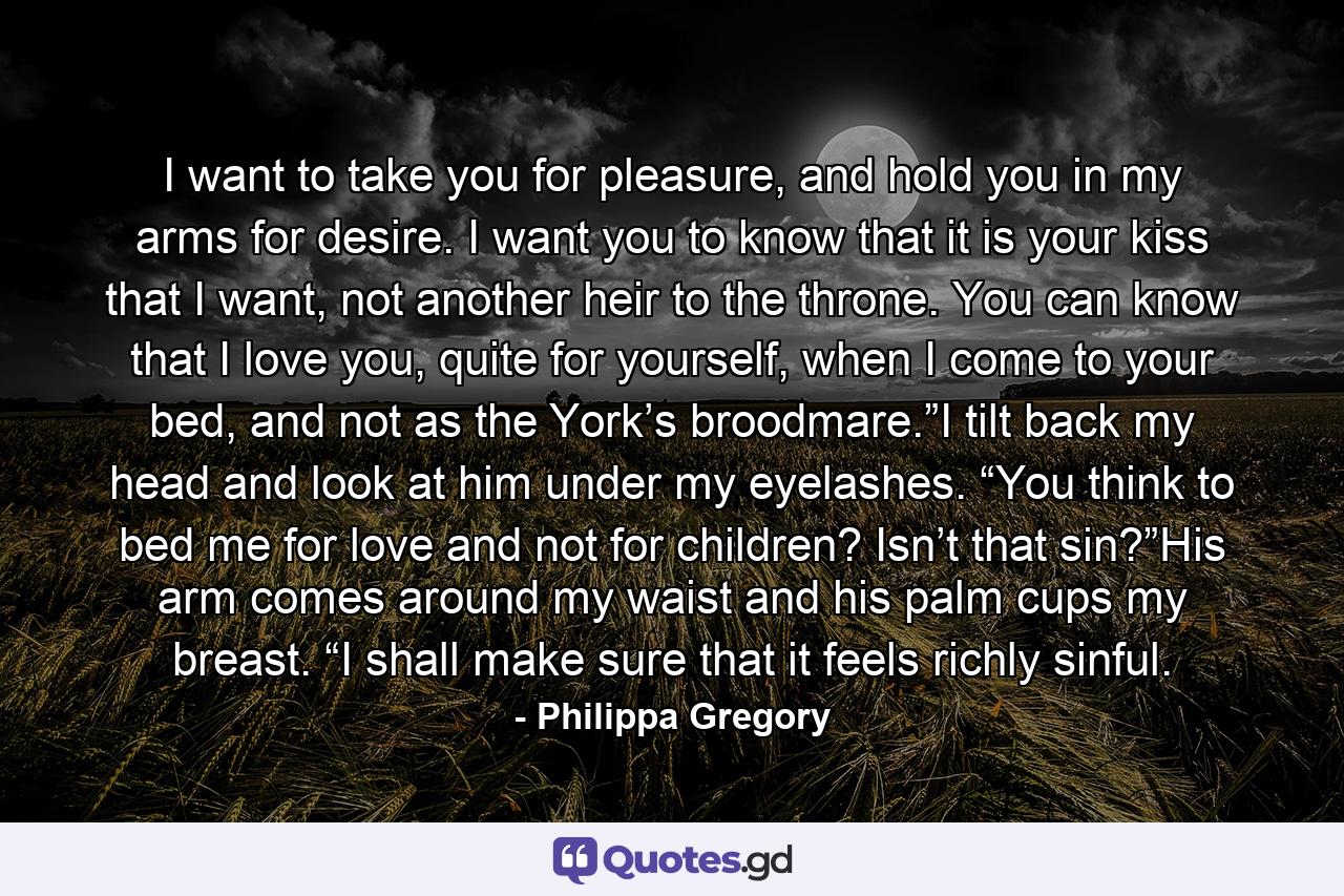 I want to take you for pleasure, and hold you in my arms for desire. I want you to know that it is your kiss that I want, not another heir to the throne. You can know that I love you, quite for yourself, when I come to your bed, and not as the York’s broodmare.”I tilt back my head and look at him under my eyelashes. “You think to bed me for love and not for children? Isn’t that sin?”His arm comes around my waist and his palm cups my breast. “I shall make sure that it feels richly sinful. - Quote by Philippa Gregory