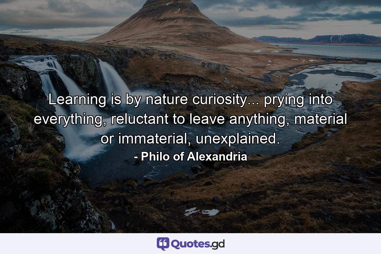 Learning is by nature curiosity... prying into everything, reluctant to leave anything, material or immaterial, unexplained. - Quote by Philo of Alexandria