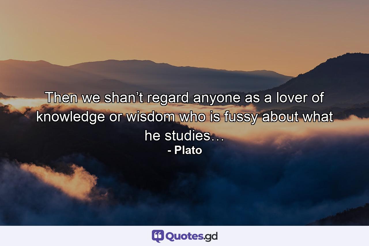 Then we shan’t regard anyone as a lover of knowledge or wisdom who is fussy about what he studies… - Quote by Plato
