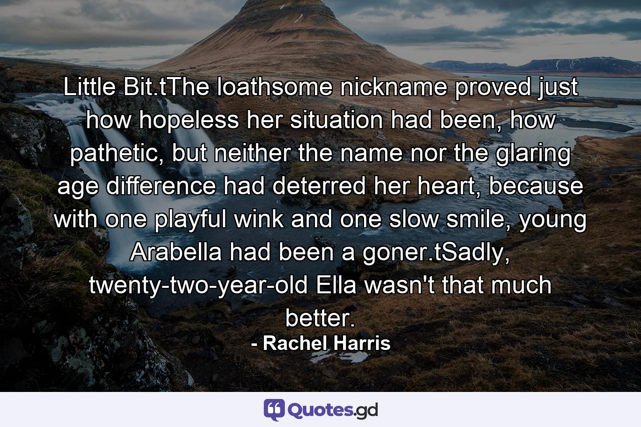 Little Bit.tThe loathsome nickname proved just how hopeless her situation had been, how pathetic, but neither the name nor the glaring age difference had deterred her heart, because with one playful wink and one slow smile, young Arabella had been a goner.tSadly, twenty-two-year-old Ella wasn't that much better. - Quote by Rachel Harris