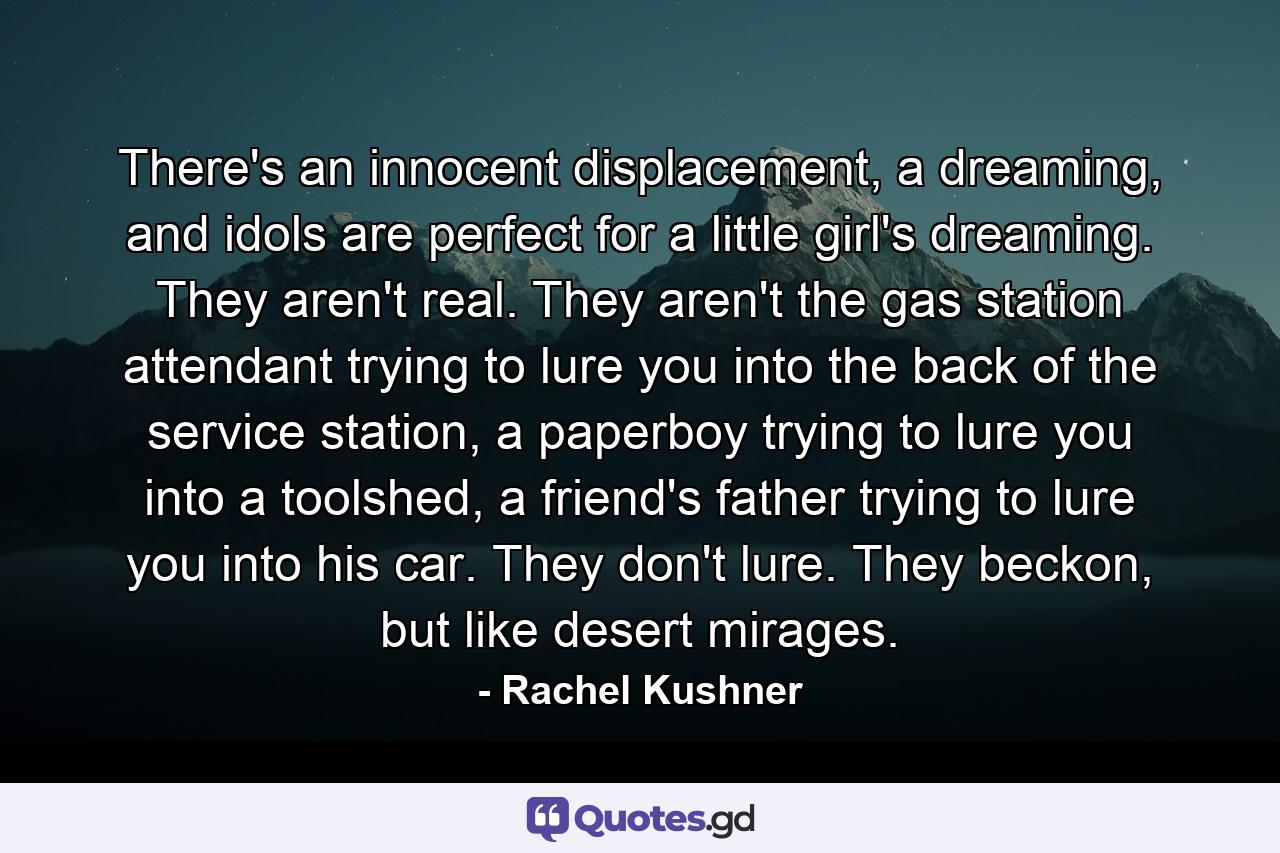 There's an innocent displacement, a dreaming, and idols are perfect for a little girl's dreaming. They aren't real. They aren't the gas station attendant trying to lure you into the back of the service station, a paperboy trying to lure you into a toolshed, a friend's father trying to lure you into his car. They don't lure. They beckon, but like desert mirages. - Quote by Rachel Kushner