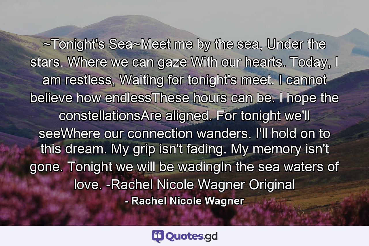 ~Tonight's Sea~Meet me by the sea, Under the stars. Where we can gaze With our hearts. Today, I am restless, Waiting for tonight's meet. I cannot believe how endlessThese hours can be. I hope the constellationsAre aligned. For tonight we'll seeWhere our connection wanders. I'll hold on to this dream. My grip isn't fading. My memory isn't gone. Tonight we will be wadingIn the sea waters of love. -Rachel Nicole Wagner Original - Quote by Rachel Nicole Wagner