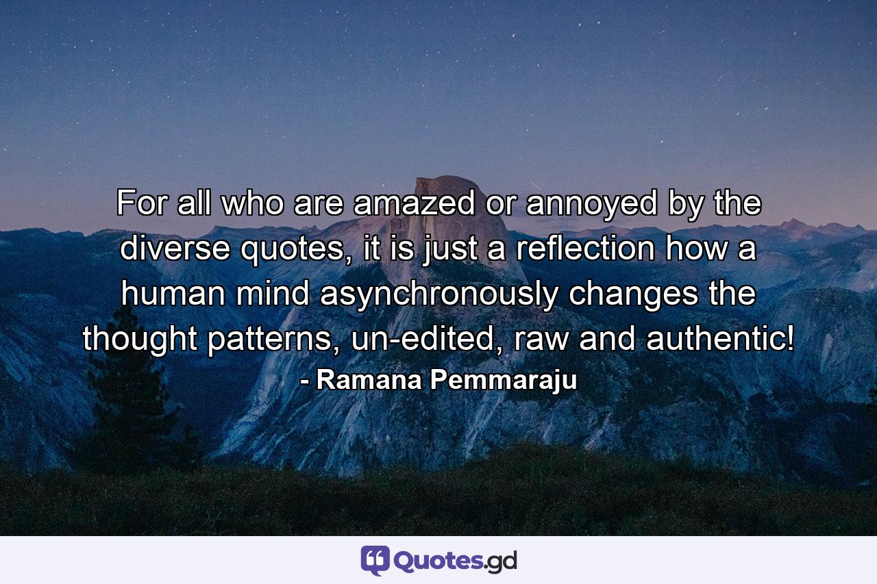 For all who are amazed or annoyed by the diverse quotes, it is just a reflection how a human mind asynchronously changes the thought patterns, un-edited, raw and authentic! - Quote by Ramana Pemmaraju