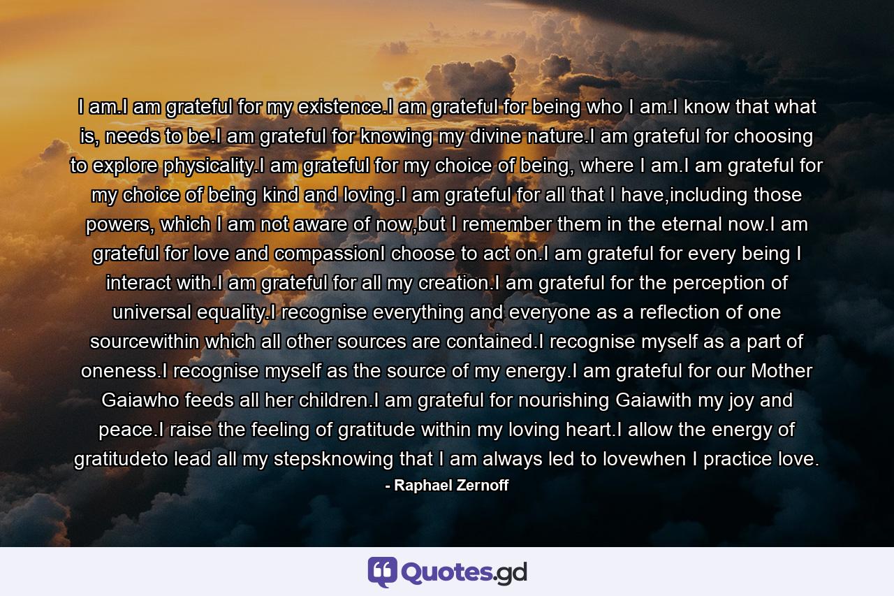I am.I am grateful for my existence.I am grateful for being who I am.I know that what is, needs to be.I am grateful for knowing my divine nature.I am grateful for choosing to explore physicality.I am grateful for my choice of being, where I am.I am grateful for my choice of being kind and loving.I am grateful for all that I have,including those powers, which I am not aware of now,but I remember them in the eternal now.I am grateful for love and compassionI choose to act on.I am grateful for every being I interact with.I am grateful for all my creation.I am grateful for the perception of universal equality.I recognise everything and everyone as a reflection of one sourcewithin which all other sources are contained.I recognise myself as a part of oneness.I recognise myself as the source of my energy.I am grateful for our Mother Gaiawho feeds all her children.I am grateful for nourishing Gaiawith my joy and peace.I raise the feeling of gratitude within my loving heart.I allow the energy of gratitudeto lead all my stepsknowing that I am always led to lovewhen I practice love. - Quote by Raphael Zernoff