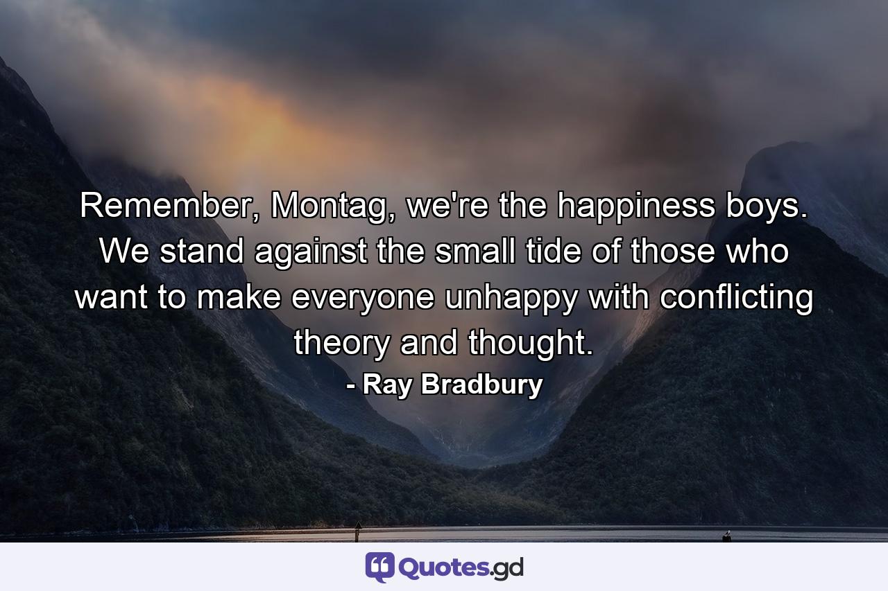 Remember, Montag, we're the happiness boys. We stand against the small tide of those who want to make everyone unhappy with conflicting theory and thought. - Quote by Ray Bradbury