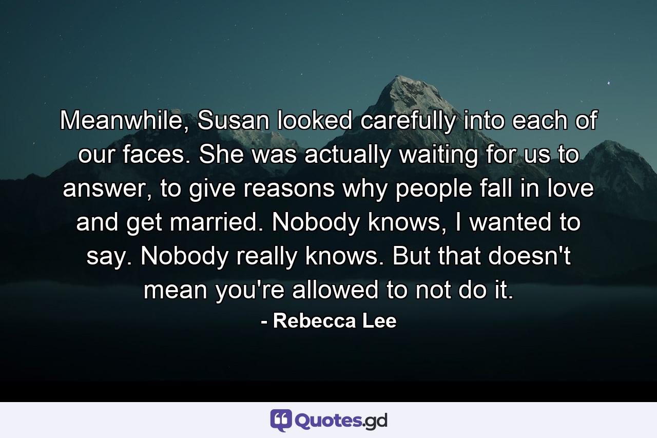 Meanwhile, Susan looked carefully into each of our faces. She was actually waiting for us to answer, to give reasons why people fall in love and get married. Nobody knows, I wanted to say. Nobody really knows. But that doesn't mean you're allowed to not do it. - Quote by Rebecca Lee