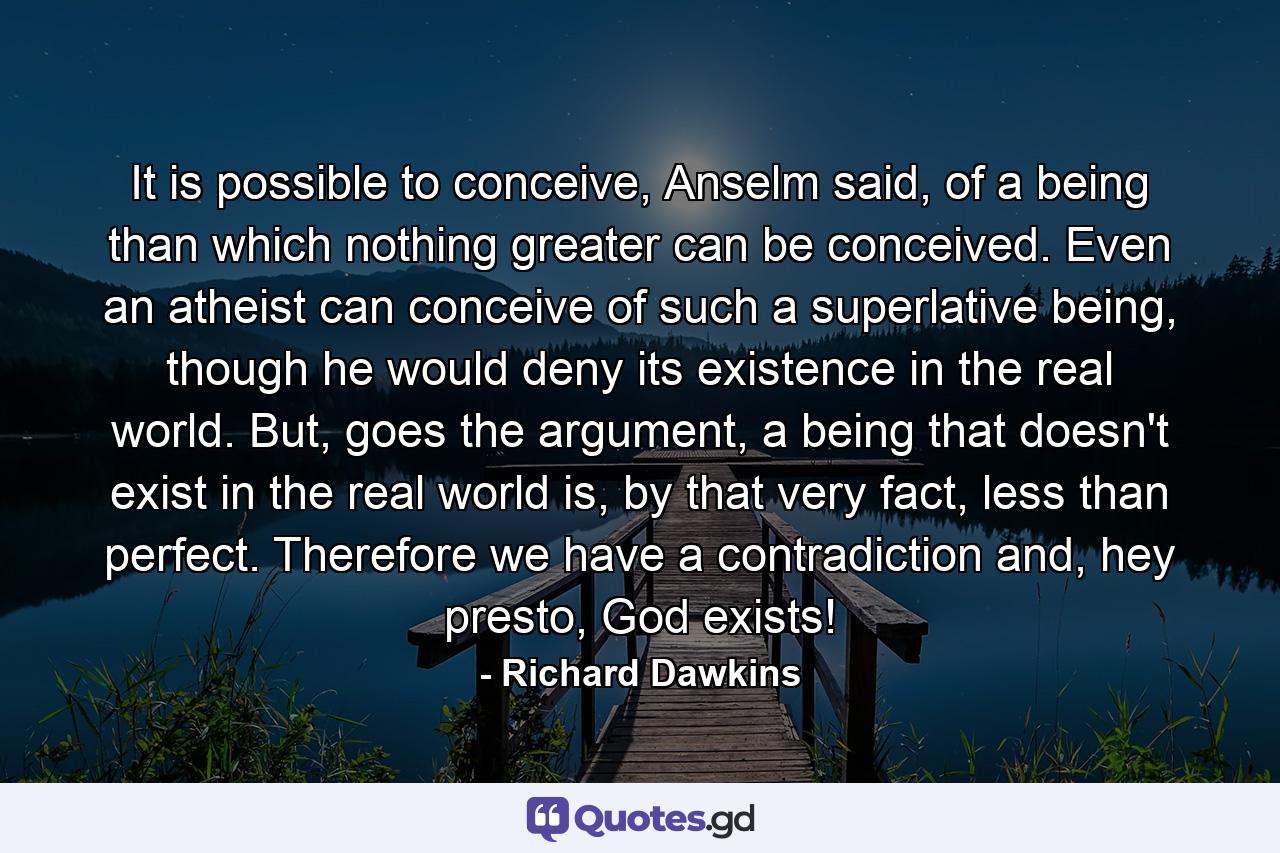 It is possible to conceive, Anselm said, of a being than which nothing greater can be conceived. Even an atheist can conceive of such a superlative being, though he would deny its existence in the real world. But, goes the argument, a being that doesn't exist in the real world is, by that very fact, less than perfect. Therefore we have a contradiction and, hey presto, God exists! - Quote by Richard Dawkins