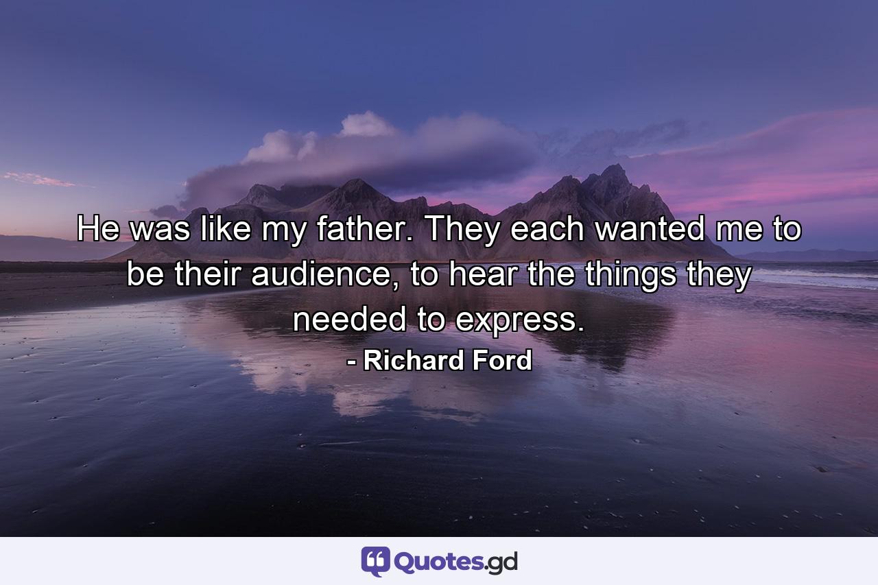 He was like my father. They each wanted me to be their audience, to hear the things they needed to express. - Quote by Richard Ford