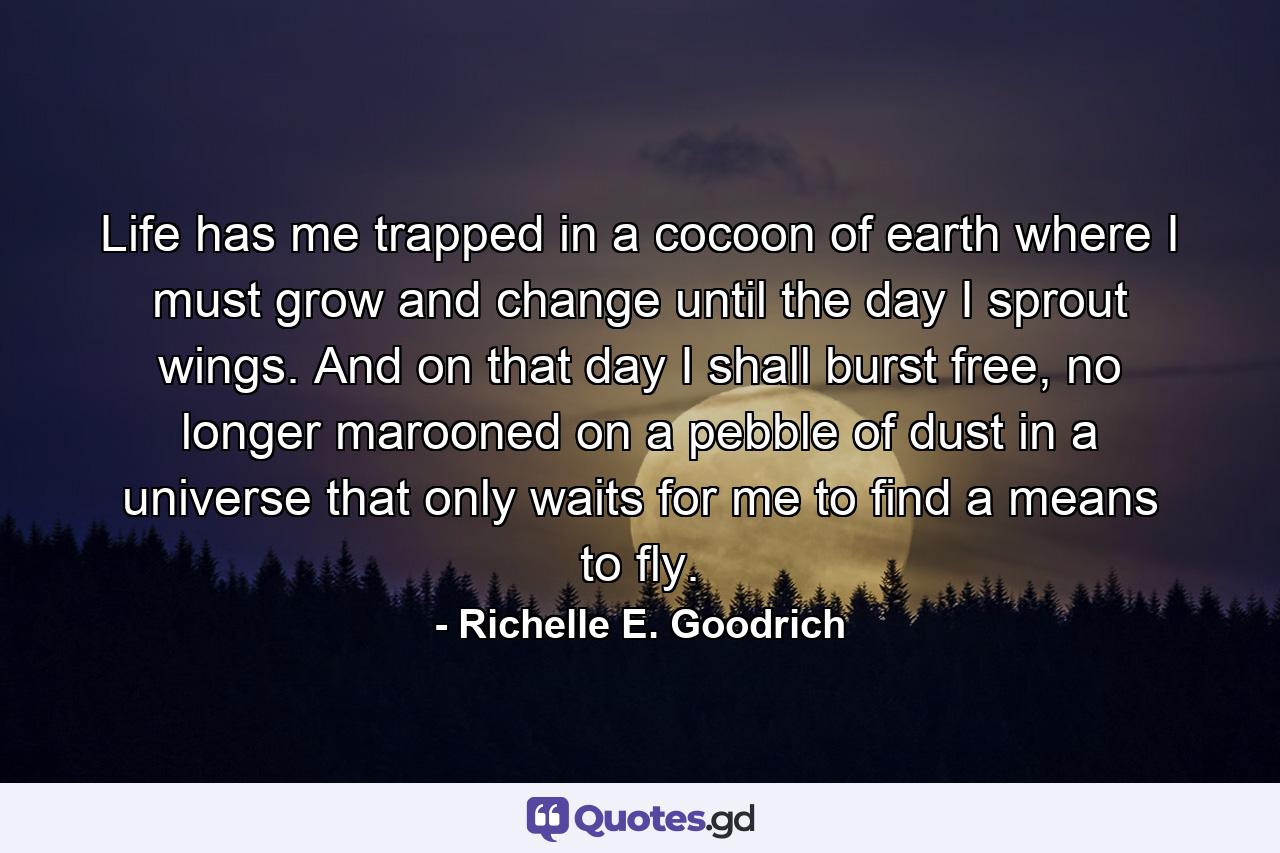 Life has me trapped in a cocoon of earth where I must grow and change until the day I sprout wings. And on that day I shall burst free, no longer marooned on a pebble of dust in a universe that only waits for me to find a means to fly. - Quote by Richelle E. Goodrich