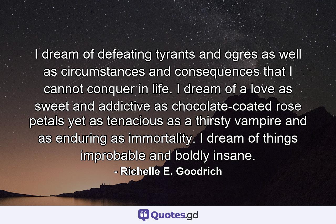 I dream of defeating tyrants and ogres as well as circumstances and consequences that I cannot conquer in life. I dream of a love as sweet and addictive as chocolate-coated rose petals yet as tenacious as a thirsty vampire and as enduring as immortality. I dream of things improbable and boldly insane. - Quote by Richelle E. Goodrich