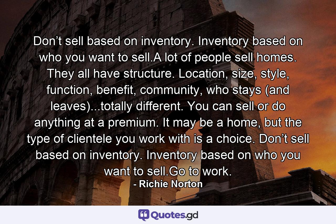 Don’t sell based on inventory. Inventory based on who you want to sell.A lot of people sell homes. They all have structure. Location, size, style, function, benefit, community, who stays (and leaves)...totally different. You can sell or do anything at a premium. It may be a home, but the type of clientele you work with is a choice. Don’t sell based on inventory. Inventory based on who you want to sell.Go to work. - Quote by Richie Norton