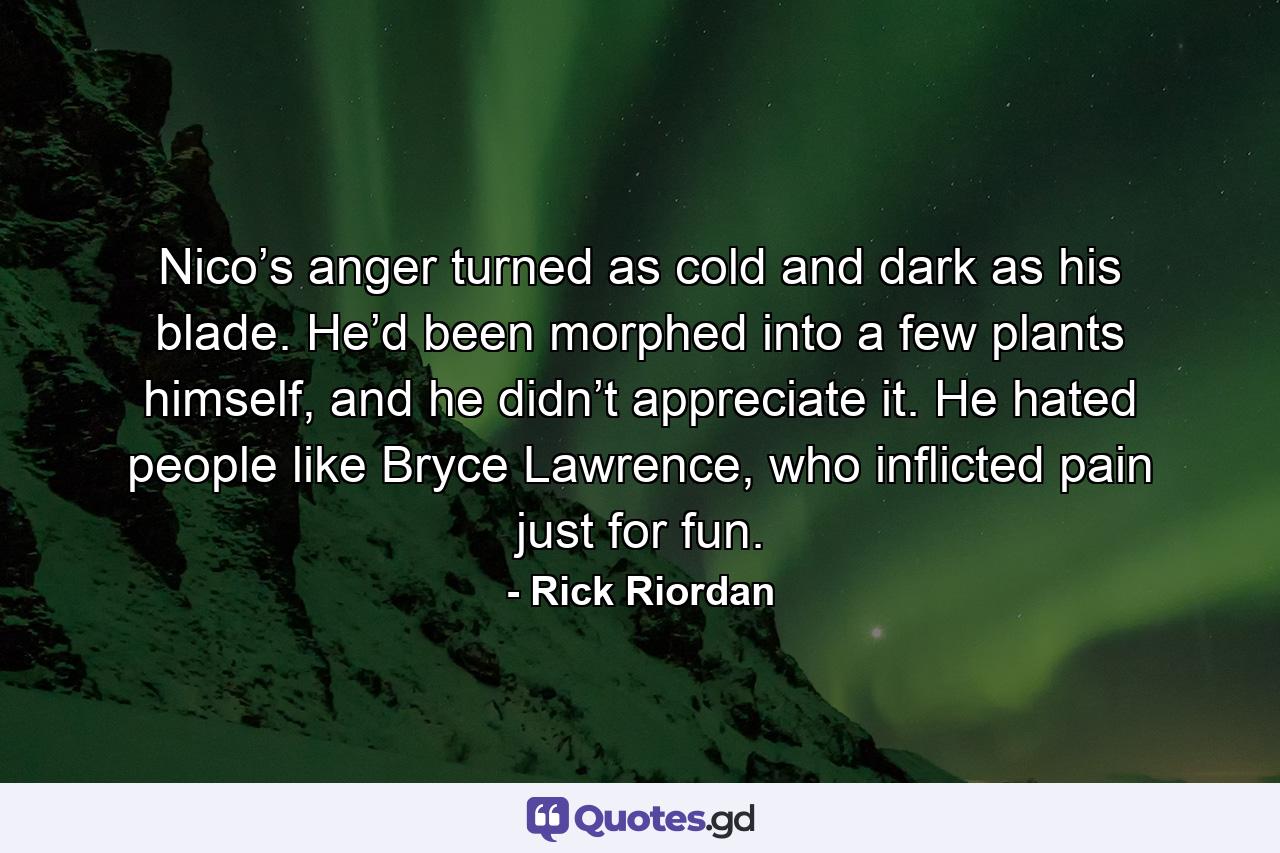 Nico’s anger turned as cold and dark as his blade. He’d been morphed into a few plants himself, and he didn’t appreciate it. He hated people like Bryce Lawrence, who inflicted pain just for fun. - Quote by Rick Riordan