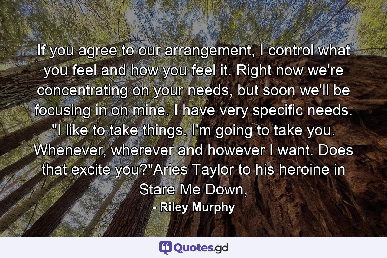 If you agree to our arrangement, I control what you feel and how you feel it. Right now we're concentrating on your needs, but soon we'll be focusing in on mine. I have very specific needs. 