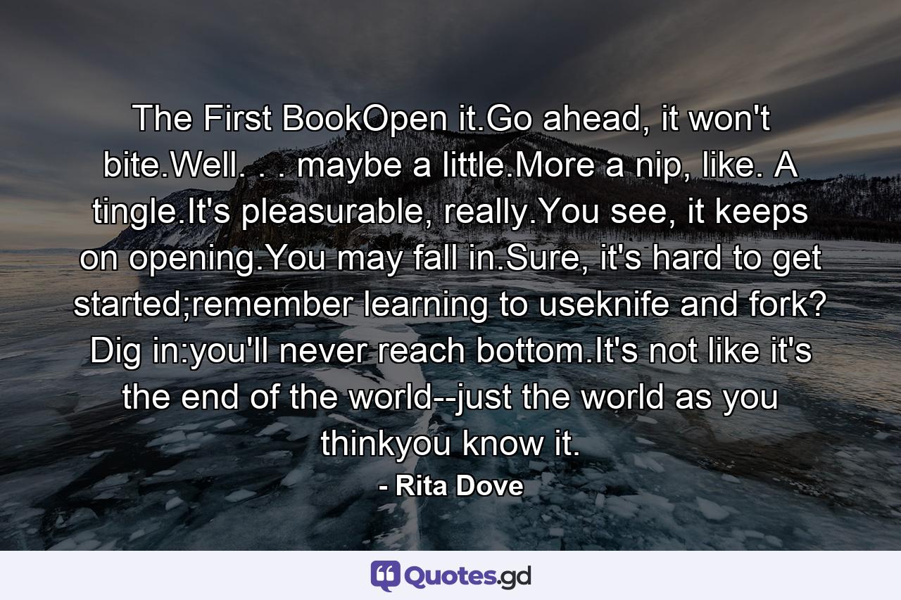 The First BookOpen it.Go ahead, it won't bite.Well. . . maybe a little.More a nip, like. A tingle.It's pleasurable, really.You see, it keeps on opening.You may fall in.Sure, it's hard to get started;remember learning to useknife and fork? Dig in:you'll never reach bottom.It's not like it's the end of the world--just the world as you thinkyou know it. - Quote by Rita Dove