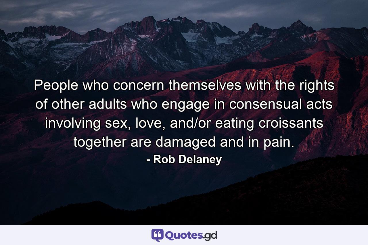 People who concern themselves with the rights of other adults who engage in consensual acts involving sex, love, and/or eating croissants together are damaged and in pain. - Quote by Rob Delaney