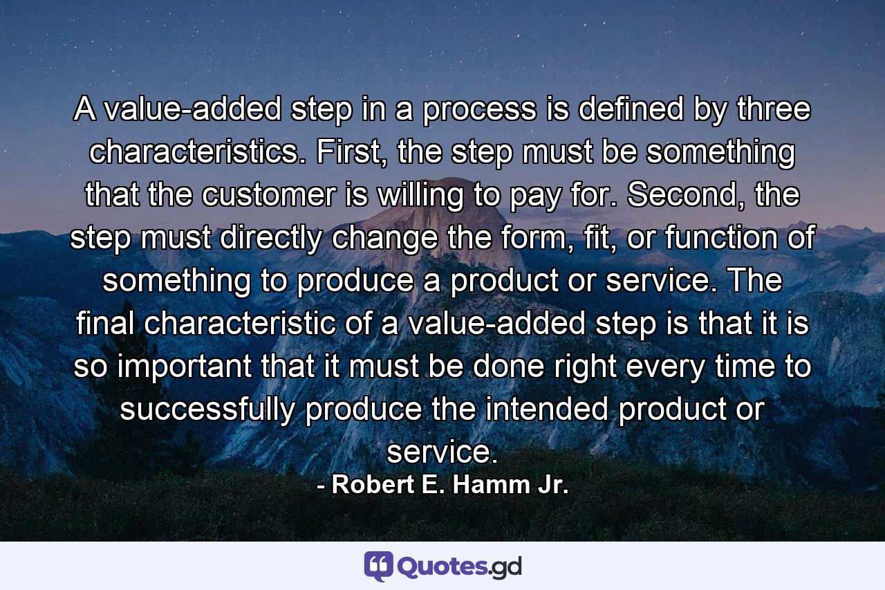 A value-added step in a process is defined by three characteristics. First, the step must be something that the customer is willing to pay for. Second, the step must directly change the form, fit, or function of something to produce a product or service. The final characteristic of a value-added step is that it is so important that it must be done right every time to successfully produce the intended product or service. - Quote by Robert E. Hamm Jr.