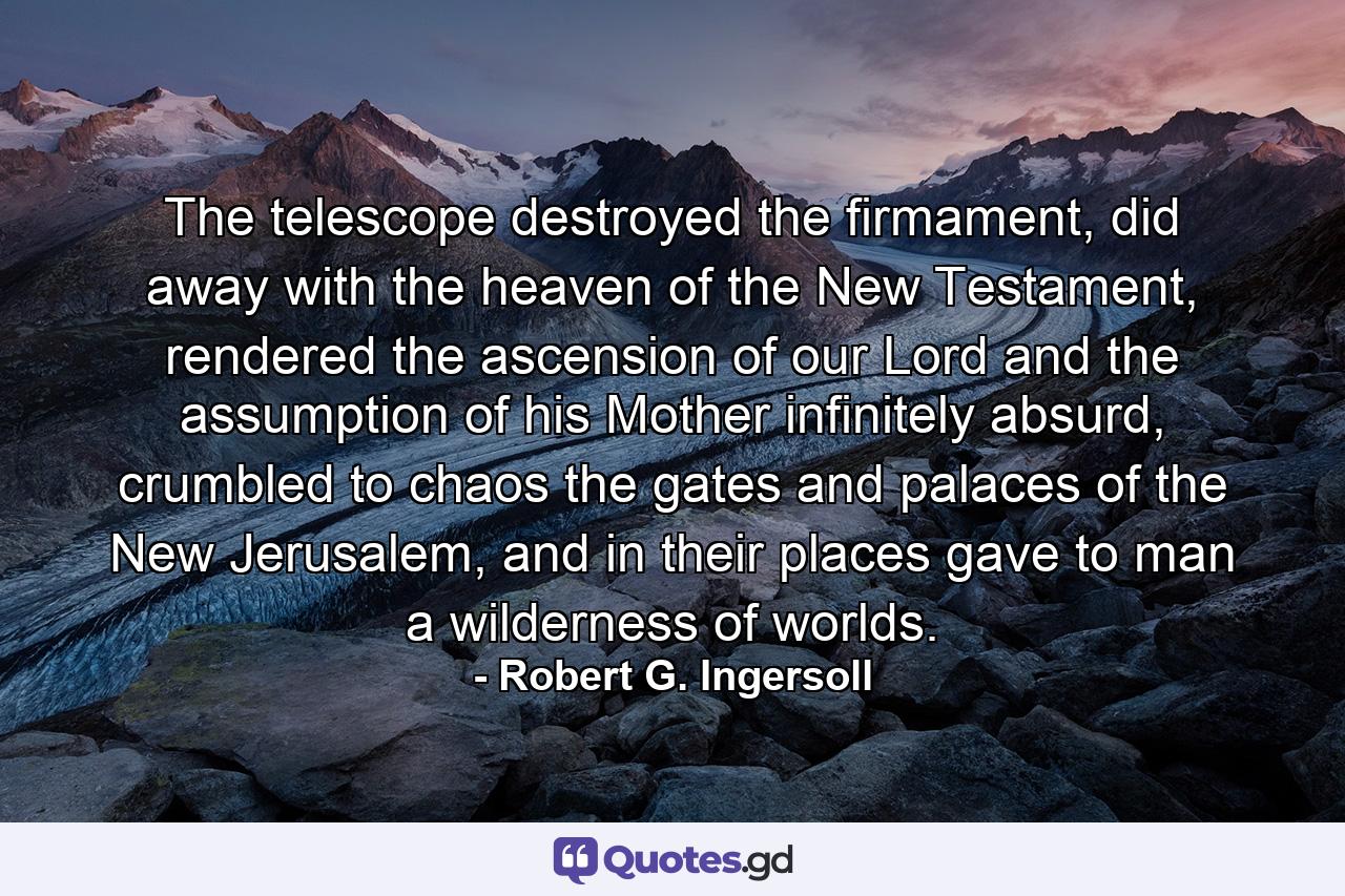 The telescope destroyed the firmament, did away with the heaven of the New Testament, rendered the ascension of our Lord and the assumption of his Mother infinitely absurd, crumbled to chaos the gates and palaces of the New Jerusalem, and in their places gave to man a wilderness of worlds. - Quote by Robert G. Ingersoll