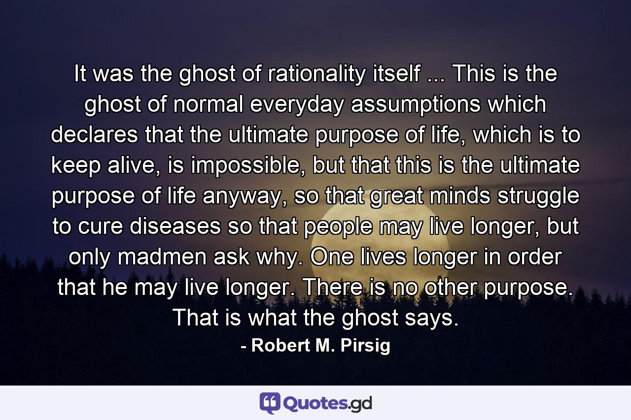 It was the ghost of rationality itself ... This is the ghost of normal everyday assumptions which declares that the ultimate purpose of life, which is to keep alive, is impossible, but that this is the ultimate purpose of life anyway, so that great minds struggle to cure diseases so that people may live longer, but only madmen ask why. One lives longer in order that he may live longer. There is no other purpose. That is what the ghost says. - Quote by Robert M. Pirsig