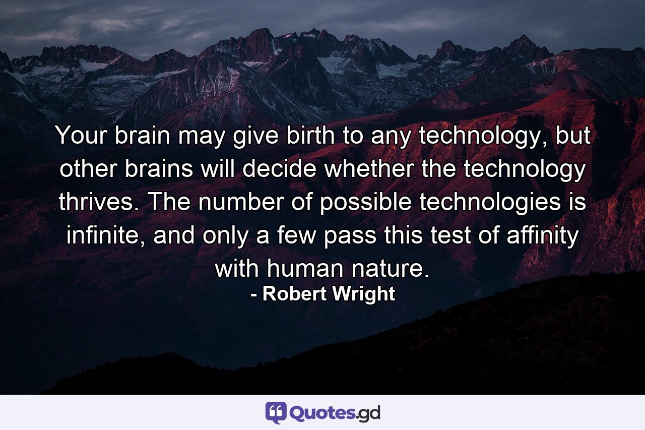 Your brain may give birth to any technology, but other brains will decide whether the technology thrives. The number of possible technologies is infinite, and only a few pass this test of affinity with human nature. - Quote by Robert Wright